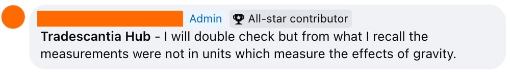 Screenshot of facebook comment from anonymised admin: I will double check but from what I recall the measurements were not in units which measure the effects of gravity. 