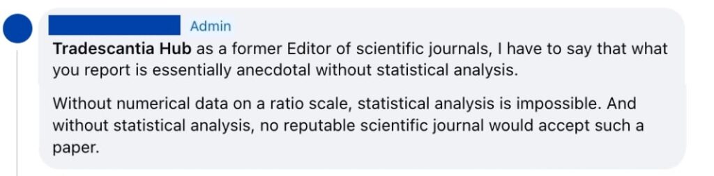 Screenshot of a facebook comment from anonymised admin: As a former Editor of scientific journals, I have to say that what you report is essentially anecdotal without statistical analysis. Without numerical data on a ratio scale, statistical analysis is impossible. And without statistical analysis, no reputable scientific journal would accept such a paper. 