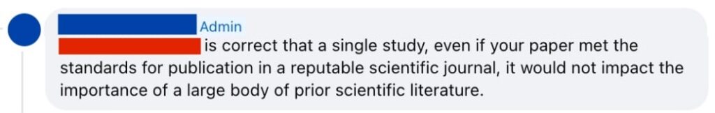 Screenshot of a facebook comment from anonymised admin: [Anonymised] is correct that a single study, even if your paper met the standards for publication in a reputable scientific journal, it would not impact the importance of a large body of prior scientific literature.