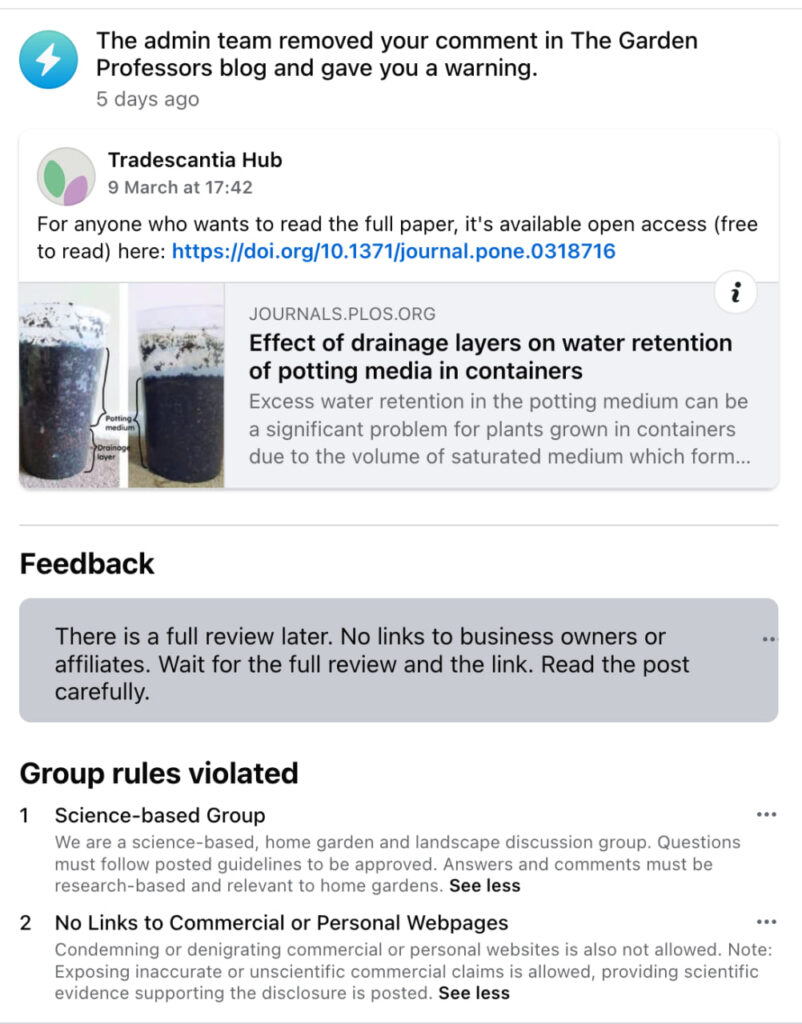 Facebook screenshot. The admin team removed you comment in The Garden Professors blog and gave you a warning.
Original comment from Tradescantia Hub: For anyone who wants to read the full paper, it's available open access (free to read) here (URL).
Feedback: There is a full review later. No links to business owners or affiliates. Wait for the full review and the link. Read the post carefully.
Group rules violated:
1. Science-based Group. We are a science-based, home garden and landscape discussion group. Questons must followed posted guidelines to be approved. Answers and comments must be research-based and relevant to home gardens.
2. No Links to Commercial or Personal Webpages. Condemning or denigrating commercial or personal websites is also not allowed. Note: Exposing inaccurate or unscientific commercial claims is allowed, providing scientific evidence supporting the disclosure is posted.